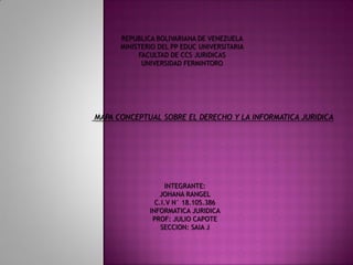 REPUBLICA BOLIVARIANA DE VENEZUELA
MINISTERIO DEL PP EDUC UNIVERSITARIA
FACULTAD DE CCS JURIDICAS
UNIVERSIDAD FERMINTORO
MAPA CONCEPTUAL SOBRE EL DERECHO Y LA INFORMATICA JURIDICA
INTEGRANTE:
JOHANA RANGEL
C.I.V N° 18.105.386
INFORMATICA JURIDICA
PROF: JULIO CAPOTE
SECCION: SAIA J
 