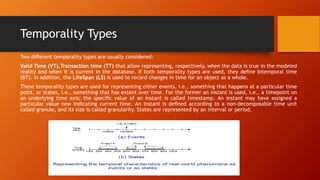 Temporality Types
Two diﬀerent temporality types are usually considered:
Valid Time (VT),Transaction time (TT) that allow representing, respectively, when the data is true in the modeled
reality and when it is current in the database. If both temporality types are used, they deﬁne bitemporal time
(BT). In addition, the LifeSpan (LS) is used to record changes in time for an object as a whole.
These temporality types are used for representing either events, i.e., something that happens at a particular time
point, or states, i.e., something that has extent over time. For the former an instant is used, i.e., a timepoint on
an underlying time axis; the speciﬁc value of an instant is called timestamp. An instant may have assigned a
particular value now indicating current time. An instant is deﬁned according to a non-decomposable time unit
called granule, and its size is called granularity. States are represented by an interval or period.
 