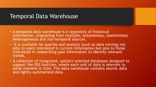 Temporal Data Warehouse
• A temporal data warehouse is a repository of historical
information, originating from multiple, autonomous, (sometimes)
heterogeneous and non-temporal sources.
• It is available for queries and analysis (such as data mining) not
only to users interested in current information but also to those
interested in researching past information to identify relevant
trends.
• A collection of integrated, subject-oriented databases designed to
support the DSS function, where each unit of data is relevant to
some moment in time. The data warehouse contains atomic data
and lightly summarized data.
 