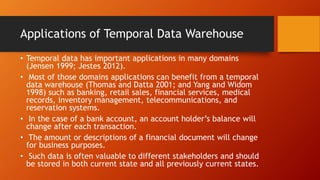 Applications of Temporal Data Warehouse
• Temporal data has important applications in many domains
(Jensen 1999; Jestes 2012).
• Most of those domains applications can benefit from a temporal
data warehouse (Thomas and Datta 2001; and Yang and Widom
1998) such as banking, retail sales, financial services, medical
records, inventory management, telecommunications, and
reservation systems.
• In the case of a bank account, an account holder’s balance will
change after each transaction.
• The amount or descriptions of a financial document will change
for business purposes.
• Such data is often valuable to different stakeholders and should
be stored in both current state and all previously current states.
 