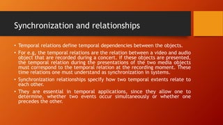 Synchronization and relationships
• Temporal relations define temporal dependencies between the objects.
• For e.g, the temporal relations are the relation between a video and audio
object that are recorded during a concert. if these objects are presented,
the temporal relation during the presentations of the two media objects
must correspond to the temporal relation at the recording moment. These
time relations one must understand as synchronization in systems.
• Synchronization relationships specify how two temporal extents relate to
each other.
• They are essential in temporal applications, since they allow one to
determine, whether two events occur simultaneously or whether one
precedes the other.
 