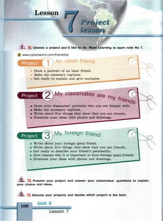 Lesson
<J
oje
l В о оО
>х*«»«гда$х*>*&«й№^
EL Choose a project you'd like to do. Read Learning to learn note No 7.
www.cyberparent.com/friendship
An ideal friend
Project 1 <?kУ
Draw a portrait of an ideal friend.
Make the necessary captions.
Get ready to explain and give examples.
v. .
My classmates am ^ С? 
• Draw your classmates' portraits who you are friends with.
• Make the necessary captions.
• Write about five things that show that you are friends.
• Illustrate your ideas with photos and drawings.
v.
Project ^  M y foreign friend (?•
Write about your foreign (pen) friend.
Write about five things that show that you are friends.
Get ready to describe your friend's personality.
Give reasons why it is important to have foreign (pen) friends.
Illustrate your ideas with photos and drawings.
Ж
2 . Гз Present your project and answer your classmates' questions to explain
your choice and ideas.
О . Щ Discuss your projects and decide which project is the best.
Unit 5
100
Lesson 7
-
 