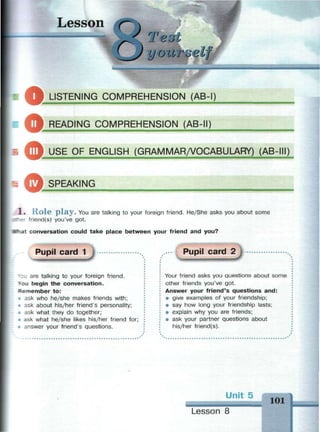 Lesson
оTei
yourueif i?
aLISTENING COMPREHENSION (AB-I)
Ш ^ J RFADING COMPREHENSION (AB-II)
О
О
•з USE OF ENGLISH (GRAMMAR/VOCABULARY) (AB-III)
SPEAKING
1 . R o l e p l a y . You are talking to your foreign friend. Не/She asks you about some
Her friend(s) you've got.
"hat conversation could take place between your friend and you?
Pupil card 1
*3u are talking to your foreign friend.
You begin the conversation.
Remember to:
» ask who he/she makes friends with;
• ask about his/her friend's personality;
• ask what they do together;
• ask what he/she likes his/her friend for;
• answer your friend's questions.
Pupil card 2
•фштч
Your friend asks you questions about some
other friends you've got.
Answer your friend's questions and:
• give examples of your friendship;
• say how long your friendship lasts;
• explain why you are friends;
• ask your partner questions about
his/her friend(s).
Un
Lesson 8
101
 