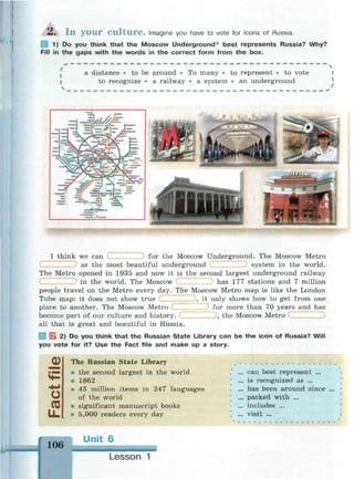 2 . I n y o u r C u l t u r e . Imagine you have to vote for icons of Russia.
1) Do you think that the Moscow Underground best represents Russia? Why?
Fill in the gaps with the words in the correct form from the box.
a distance • to be around • To many • to represent • to vote
to recognize • a railway • a system • an underground
С
I think we can for the Moscow Underground. The Moscow Metro
as the most beautiful underground system in the world.
The Metro opened in 1935 and now it is the second largest underground railway
in the world. The Moscow С has 177 stations and 7 million
people travel on the Metro every day. The Moscow Metro map is like the London
Tube map: it does not show true
place to another. The Moscow Metro
become part of our culture and history.
, it only shows how to get from one
for more than 70 years and has
"1y the Moscow Metro
all that is great and beautiful in Russia.
3 E l 2) Do you think that the Russian State Library can be the icon of Russia? Will
you vote for it? Use the Fact file and make up a story.
<D
О
Ш
IX.
The Russian State Library
• the second largest in the world
• 1862
» 43 million items in 247 languages
of the world
• significant manuscript books
• 5,000 readers every day
can best represent ...
is recognized as ...
has been around since
packed with ...
includes ...
visit ...
g
106
Unit 6
Lesson 1
 