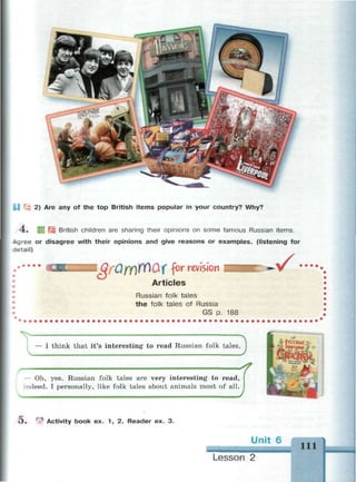 2) Are any of the top British items popular in your country? Why?
4 . ijj British children are sharing their opinions on some famous Russian items.
Agree or disagree with their opinions and give reasons or examples, (listening for
detail)
lQfQfY)rf)UX for revision
Articles
Russian folk tales
the folk tales of Russia
GS p. 188
V
— I think that it's interesting to read Russian folk tales.
Г
— Oh, yes. Russian folk tales are very interesting to read,
indeed. I personally, like folk tales about animals most of all.
4
Э . ' Activity book ex. 1, 2. Reader ex. 3.
Lesson 2
 