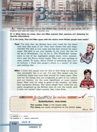 нис numei
make a e
1 . There are different reasons why Britons have voted for one item as the icon of
England and have not voted for another one.
1) What items do Linda, Paul and Mike express their opinions on? (listening for
specific information)
2) Do Linda, Paul and Mike agree with the choice some British people have made?
Paul: I'm sure that the British have only voted for the items
that they like most of all. They have chosen fish and chips.
Terrific! The dish is very tasty and has been around for many
years. The dish is not very healthy to eat every day but we
do! As to Wimbledon, I'm all for it. The Wimbledon tourna­
ment is one of the highlights people enjoy every summer.
Let's take the Harry Potter books. They are very exciting to
read, indeed. To many, Harry Potter is something they can't
do without. I think that people's choice is a matter1
of taste
and nothing else.
Mike: I think that people vote for this or that thing not because
they personally like it or not. I'm sure that people vote for
traditional items that have been around for many years. They
vote for the things that are recognized as part of our culture
and our history, for the most significant or most typical
items. They vote for what is great in the country, for what
best represents Britain. The items people have voted for are
easily recognized as the British ones all over the world. And
it does not matter2
what country they come from.
• • • •
I QfOfY)irf)Q( for revision
Substitution: one/ones
v •••••
The London Tube is the largest one.
The items are easily recognized as the British ones.
GS p. 192
1
a matter n — дело
2
to matter v — иметь значение
112
Unit 6
Lesson 3
 