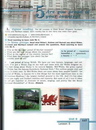 esson
г оlid of
'•ГУ2
1 . J i g s a w r e a d i n g . The UK consists of Great Britain (England, Scotland,
.ales) and Northern Ireland. Each country has its own items that make them great.
ir www.welshicons.org.uk • www.visitscotland.com •
- n wikipedia.org/wiki/Culture_of_Northern_lreland
Read Learning to learn note No 5.
1) I n h o m e g r o u p s . Read what Robert, Andrew and Hannah say about Wales,
Scotland and Northern Ireland and answer the questions. Read Learning to learn
-note No 4.
i Why is the teenager proud of his/her country?
• What are the best things about the country?
• What is the capital of the country famous for?
• What does the teenager love about his/her
country most of all?
to be proud of — гордиться
beautiful a — красивый;
a beauty n — ?
I am proud of being Welsh. We have our own history, language, and cul-
. I've got a Welsh flag on my wall and jeans with the Welsh dragons on.
~ e best thing about Wales is its natural beauty. Mid-Wales, the green capital
::' Wales, has the famous Snowdonia National Park.* Ten million people visit and
*r.joy it every year. In Mid-Wales there are more sheep than people! Cardiff, the
• ipital of Wales, is famous for a few things but the most significant item is the
Millennium Stadium,* the largest football ground in the UK. And it's fun when
e are rugby and football matches and concerts. But most of all I love it when
all get together at festivals of music, singing, and poetry like the Royal
itional Eisteddfod* of Wales. (Robert)
117_ _ _
Lesson 5
 