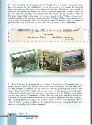 В I am Scottish and I am proud of it. Scotland is a country of natural beau­
ty. It is famous for its Highlands,* pretty lakes and green forests. In Scotland
there are some of Europe's most beautiful beaches! Edinburgh, the capital of
Scotland, is a great city where you can see the most significant items of Scotland
like the National Gallery of Scotland* and the Royal Botanic Garden.* One of
the best things that really make my country great is the Wallace monument,*
which is packed with exciting items about Sir William Wallace, the national hero
of Scotland. I personally love the Edinburgh Festival Fringe* with its amazing
performances and where we all feel like one big happy family! (Andrew)
I GfQfYlW&f for revision .V ••••
Articles
the National Gallery the Wallace monument
GS p. 190
I am Irish and I am proud of my country. I love its natural beauty, the lan­
guage, which is cool and sounds really nice, and the people that are very nice,
too. My country is famous for its beautiful legends including the story of the
Giant's Causeway.* The Giant's Causeway is one of the greatest natural sights
in the world which is fun for everyone to explore. I live in Belfast, an amazing
city and the capital of Northern Ireland. For me, the most beautiful attraction
in Belfast is Belfast Botanic Gardens* with its opera performances and concerts.
But the thing that is recognized as Irish all over the world is St Patrick's Day*!
I love it when we celebrate this day by organising parades, eating Irish food and
wearing green-coloured clothes. (Hannah)
118
Unit 6
Lesson 5
 