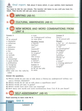 2. Oral report. Talk about 3 items which, in your opinion, best represent
Russia.
You have to talk for one minute. The teacher will listen to you until you have fin­
ished. Then he/she will ask you some questions.
ш
в
о.
о.
WRITING (AB-IV)
"—
CULTURAL AWARENESS (AB-V)
NEW WORDS AND WORD COMBINATIONS FROM
UNIT 6
Lesson 1
as
to be around
a character
a collection
a copy
a detective
a distance
a fan
an icon
to include
an item
a manuscript
to pack (with)
a publication
to recognize
to represent
significant
(the) tube (on the tube/by
tube)
a type
an underground railway
to vote (for)
Reading lesson
a figure*
life-size*
wax*
waxwork*
Lesson 2
to imagine*
indeed
like (conj)
Lesson 3
a matter*
to matter*
Lesson 4
to approve*
to be all for (sb)
to seem
Lesson 5
beauty
to be proud (of)
Reader
a bar* (a ~ of chocolate)
(a) fashion*
a hill*
an illumination*
intelligent*
to reach*
a sheet*
splendid*
thanks to*
thick*
a tower*
a viewing platform*
to weigh*
weight*
Answer the questions.
1) Which words do you use to talk about a library/an underground railway sys­
tem/a literary character?
2) Which words do we use to talk about a significant item?
3) Which words are easy to guess?
4) Which words have more than one meaning?
5) How many new words and word combinations from Unit 6 do you know?
йр SELF-ASSESSMENT (AB-VI)ЯШЯШШШШШШЯШШ
Read Learning to learn note No 8.
Unit 6
122
Lesson 7
 