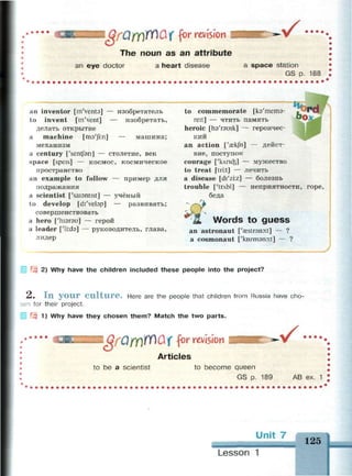 The noun as an attribute
an eye doctor a heart disease
 f • • m
a space station
GS p. 188
an inventor [in'venta] — изобретатель
to invent [m'vent] — изобретать,
делать открытие
a machine [ma'Jni] — машина;
механизм
a century ['sentfan] — столетие, век
space [speis] — космос, космическое
пространство
an example to follow — пример для
подражания
a scientist ['saisntist] — учёный
to develop [di'velap] — развивать;
совершенствовать
a hero ['гпэгэи] — герой
a leader [МЫэ] — руководитель, глава,
лидер
to commemorate [кэ'тетэ-
reit] — ЧТИТЬ память
heroic [пэ'гэшк] — героичес­
кий
an action ['aekfn] — дейст­
вие, поступок
courage ['клпф] — мужество
to treat [tri:t] — лечить
a disease [di'zi:z] — болезнь
trouble [ЧглЫ] — неприятности, горе,
беда
Words to guess
an astronaut ['eestrsnoit] — ?
a cosmonaut ['kozmanoit] — ?
2) Why have the children included these people into the project?
2. I n your culture. Here are the people that children from Russia have cho­
sen for their project.
| Щ 1) Why have they chosen them? Match the two parts.
t:::::z:z в Oft) ft) Q( for revision v •••••
Articles
to be a scientist to become queen
GS p. 189 AB ex. 1
Unit 7
125
Lesson 1
 