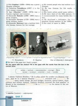 1) Petr Kapitsa* (1894—1984) was a great
Russian scientist.
2) Valentina Tereshkova (1937—) is the
first woman cosmonaut.
3) Igor Sikorsky* (1889—1972) was a
famous engineer and inventor.
4) Alexander Bakulev (1890—1967) was a
great surgeon.
5) Alexander Suvorov (1729—1800) was a
great military leader.
6) Alexander Matrosov was a wartime hero
who became famous for his courage.
a) He treated people who had serious hear-
,
diseases.
b) He was famous for his works
Physics.
c) His heroic action saved many soldiers.
d) He was a hero of the 18th century. K-
is commemorated for many battles that i-
won.
e) He developed a helicopter, the fir-
practical flying machine in the 1930s.
f) She went to space in 1963.
V. Tereshkova P. Kapitsa One of Sikorsky's helicopters
1 2) Here is the page from Sveta's project.
Do you agree with her choice? Fill in the gaps with the words from the box in the
correct form.
• »
I action • century • commemorate • courage • Hero
invent • inventor • scientist • treat • trouble »
I admire Vladimir Shukhov.* He is often called the number one Russian engi­
neer. And he is a famous Russian , architect and . He
many useful things. He built bridges, factories, special towers, ships,
railways and railway stations. Vladimir Shukhov invented the first pipeline1
in
Russia in the nineteenth
tre of Moscow.
! He is in the statue in the cen-
a pipeline ['paiplam] — нефтепровод
126
Unit 7
Lesson 1
 