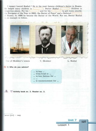 I respect Leonid Roshal.* He is the most famous children's doctor in Russia.
children inHe helped many children in
angerous places. For his
. Doctor Roshal
and for his
he European of the Year in 2005, the Doctor of Peace1
and a National
he got many awards:
: Russia. In 1996 he became the Doctor of the World. For me, Doctor Roshal
.5 an example to follow.
One of Shukhov's towers V. Shukhov L. Roshal
3) Who do you admire?
... is/was ...
... lives/lived in ...
... is/was famous for ...
... is commemorated for
о . ^ Activity book ex. 2. Reader ex. 3.
ace [pi:s] — мир
Unit 7
127
Lesson 1
 
