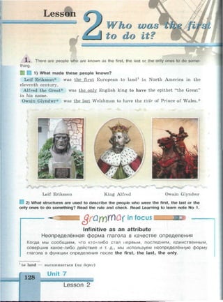 Lesson
Г 1 . Г • Г
Who
о do
1 . There are people who are known as the first, the last or the only ones to do some­
thing.
1) What made these people known?
Leif Eriksson* was the first European to land1
in North America in the
eleventh century.
Alfred the Great* was the only English king to have the epithet "the Great"
in his name.
Owain Glyndwr* was the last Welshman to have the title of Prince of Wales.*
Leif Eriksson King Alfred Owain Glyndwr
I 2) What structures are used to describe the people who were the first, the last or the
only ones to do something? Read the rule and check. Read Learning to learn note No 1.
&rQm№&x|n focus
Infinitive as an attribute
Неопределённая форма глагола в качестве определения
Когда мы сообщаем, что кто-либо стал первым, последним, единственным,
совершив какое-либо действие и т. д., мы используем неопределённую форму
глагола в функции определения после the first, the last, the only.
1
to land — высаживаться (на берег)
128
Unit 7
Lesson 2
 