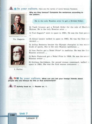 I n y o u r C u l t u r e . Here are the names of some famous Russians.
Why are they famous? Complete the sentences according to
the pattern.
• He is the only Russian actor to get a British Order.
0) Vasili Livanov got a British Order for the role of Sherlo •
Holmes. He is the only Russian actor ...
1) Yuri Gagarin* went to space in 1961. He was the first per-
2) Alexei Leonov walked in space in 1965. He was the first cos
monaut ...
3) Anfisa Reztsova became the Olympic champion in two winte-
kinds of sports. She is the only Russian sportsman ...
4) Ivan Pavlov got a Nobel Prize* in medicine. He was the firs:
Russian scientist ...
5) Boris Pasternak got a Nobel Prize in 1958. He was the second
Russian writer ...
6) Svetlana Savitskaya, the second woman cosmonaut, walked ii
space in 1984. She was the first woman cosmonaut ...
Yu. Gagarin
I. Pavlov
3 , ^ D I n y o u r C u l t u r e . What can you tell your foreign friends about
people who are famous for this or that achievement?
4. w Activity book ex. 1. Reader ex. 1.
130
ini
Lesson 2
 