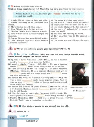 1 ГЗ 3) Here are some other examples.
What are these people known for? Match the two parts and make up one sentence.
Amelia Earhart was an American pilot whose ambition was to fly
around the world.
1) Amelia Earhart was an American pilot.
2) Steven Spielberg is an American film
maker.
3) Mary Shelley is a British writer.
4) Kate Winslet is a British actress.
5) Charles Darwin was a famous scientist.
6) Paul McCartney is a popular singer and
musician.
7) Charles Dickens* is a great British writer.
8) The Wright brothers were famous
American inventors.
a) His songs are loved very much.
b) Her role in Titanic made her popular
c) Their plane was the first one to fly.
d) His works changed the life sciences.r
e) Her novel Frankenstein* is known i
over the world.
f) His films are exciting to watch.
g) Her ambition was to fly around tl
world.
h) His books are read all over the work
*-• Ш Why do we call some people good specialists? (AB ex. 1)
Щ I n y o u r C u l t u r e . What can you tell your foreign friends about
famous Russian people? Use who or whose.
1) My hero is Pavel Nakhimov (1802—1855). He was a Russian
admiral С won many sea battles.
2) I admire Nikolai Pirogov (1810—1881). He was a famous
doctor saved many people after many battles.
3) I like listening to the old songs of the Time Machine
(Mashyna Vremeni). It is a popular Russian rock group
1 songs
с music attracts many people and
are nice to listen to.
4) I admire the works of Vladimir Vysotsky (1938—1980). He
was a poet ( wrote many popular songs. And he
was an actor roles in theatre performances and
films made him famous.
5) I admire the pictures of Vasili Surikov (1848—1916). He is
a well-known Russian painter pictures show the
life in old Russia.
6) I like the plays of Alexander Ostrovsky (1823—1886). He
was a popular dramatist wrote many wonderful plays.
7) Dmitry Mendeleev (1834—1907) was a great Russian scientist
Periodic Table* was a revolution in chemistry.
P. Nakhimov
4 . ! Щ О What kinds of people do you admire? Use the LCG.
5 . ^ Reader ex. 2.
 