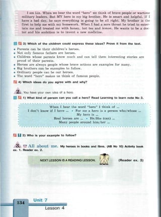 I am Liz. When we hear the word "hero" we think of brave people or wartime
military leaders. But MY hero is my big brother. He is smart and helpful. If I
have a bad day, he says everything is going to be all right. My brother is the
first to help me with my homework. When I had a sore throat he tried to enter­
tain me and treated me with honey, hot tea and lemon. He wants to be a doc­
tor and his ambition is to invent a new medicine.
Щ 3) Which of the children could express these ideas? Prove it from the text.
• Parents can be their children's heroes.
• Not only famous fathers are heroes.
• Children whose parents know much and can tell them interesting stories are
proud of their parents.
• Heroes are always people whose brave actions are examples for many.
• Big brothers can be examples to follow.
• Ordinary people can be our heroes.
• The word "hero" makes us think of famous people.
?:«.•; 4) Which ideas do you agree with and why?
Л, You have your own idea of a hero.
Щ 1) What kind of person can you call a hero? Read Learning to learn note No 3.
When I hear the word "hero" I think of ...
I don't know if I have ... • For me a hero is a person who/whose ...
My hero is ...
Real heroes are ... • Не/She (can) ...
Many people around him/her ...
Щ U 2) Who is your example to follow?
•
3 . r
? A l l a b o u t m e . My heroes in books and films. (AB No 10) Activity book
ex. 1. Reader ex. 2.
NEXT LESSON IS A READING LESSON. YAY (Reader ex. 3)
1 Q / i Unit 7
134 шн
Lesson 4
 