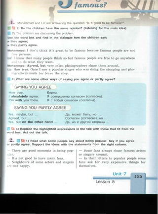 %J famous?
1 . Mohammad and Liz are answering the question "Is it good to be famous?".
r
; 1) Do the children have the same opinion? (listening for the main idea)
e children are discussing the problem.
•tee the word box and find in the dialogue how the children say:
* they agree;
ey partly agree.
•tohammad: I don't think it's great to be famous because famous people are not
• persons.
• к I know that many people think so but famous people are free to go anywhere
•:.d to do what they want,
•ciammad: Agreed, but very often photographers chase them around.
Ler How true. Once I saw a popular singer who was doing the shopping and pho-
:ographers made her leave the shop.
 3) What are some other ways of saying you agree or partly agree?
SAYING YOU AGREE
How true.
absolutely agree.
m with you there.
Верно.
Я совершенно согласен (согласна).
Я с тобой согласен (согласна).
SAYING YOU PARTLY AGREE
fs. maybe, but ...
-sreed, but ...
-es, but on the other hand ...
Да, может быть, но ...
Согласен (согласна), но ...
Да, но с другой стороны ...
4) Replace the highlighted expressions in the talk with those that fit from the
rd box. Act out the talk.
--. Щ 1) Read what some people say about being popular. Say if you agree
r partly agree. Support the ideas with the statements from the right column.
There are good moments in being pop­
lar.
- It's not good to have many fans.
- Neighbours of some actors and singers
re not happy.
— Some fans always chase famous actors
or singers around.
— In their letters to popular people some
fans ask for very expensive things for
themselves.
135
 