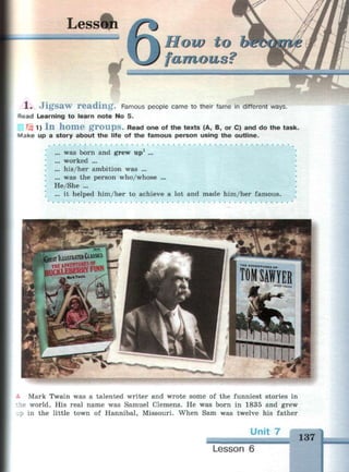 Lesswi
How to
famous?
,:. : .-.
1 . J i g s a w r e a d i n g . Famous people came to their fame in different ways.
r
ead Learning to learn note No 5.
1F5 1) I n h o m e g r o u p s . Read one of the texts (A, B, or C) and do the task.
Make up a story about the life of the famous person using the outline.
... was born and grew up1
...
... worked ...
... his/her ambition was ...
... was the person who/whose ...
He/She ...
... it helped him/her to achieve a lot and made him/her famous.
- Mark Twain was a talented writer and wrote some of the funniest stories in
:he world. His real name was Samuel Clemens. He was born in 1835 and grew
up in the little town of Hannibal, Missouri. When Sam was twelve his father
7
137
Lesson 6
%.
§№«ЯММЯМИМ1
 