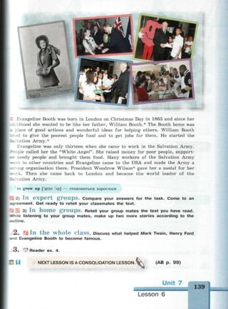 Evangeline Booth was born in London on Christmas Day in 1865 and since her
.dhood she wanted to be like her father, William Booth.* The Booth home was
: lace of good actions and wonderful ideas for helping others. William Booth
T.ed to give the poorest people food and to get jobs for them. He started the
^^.ration Army.*
Evangeline was only thirteen when she came to work in the Salvation Army.
•ople called her the "White Angel". She raised money for poor people, support-
*c needy people and brought them food. Many workers of the Salvation Army
s-:it to other countries and Evangeline came to the USA and made the Army a
r.rong organisation there. President Woodrow Wilson* gave her a medal for her
* rk. Then she came back to London and became the world leader of the
solvation Army.
to grow up ['дгэи 'лр] — становиться взрослым
| 3 2) I n e x p e r t g r o u p s . Compare your answers for the task. Come to an
agreement. Get ready to retell your classmates the text.
• Б 3) I n h o m e g r o u p s . Retell your group mates the text you have read.
erhile listening to your group mates, make up two more stories according to the
ratline.
2 . Щ I n t h e w h o l e C l a s s . Discuss what helped Mark Twain, Henry Ford
and Evangeline Booth to become famous.
O . r
:^ Reader ex. 4.
С Ц NEXT LESSON IS A CONSOLIDATION LESSON. W  (AB p. 99)
 
