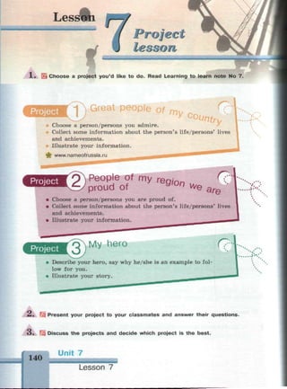 Lessfm шт
г oj e с
lesson
Sk Choose a project you'd like to do. Read Learning to learn note No 7.
Project ^ Л Great people of m y
Choose a person/persons you admire.
Collect some information about the person's life/persons' lives
and achievements.
Illustrate your information.
fwww.nameofrussia.ru ... . ^ M M t f " "
Project
2)pP
rde
o?f my re
*>" We are
• Choose a person/persons you are proud of.
• Collect some information about the person's life/persons' lives
and achievements.
• Illustrate your information.
Project
'QMy hero r?
• Describe your hero, say why he/she is an example to fol­
low for you.
• Illustrate your story.
А, Ш Present your project to your classmates and answer their questions.
O . Discuss the projects and decide which project is the best.
v. .
д.«:
140
Unit 7
Lesson 7
 