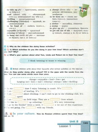 to take up phr — приступить, занять­
ся (чём-л.)
mad (about sth) — обожающий
(что-л.), помешанный (на чём-л.)
thrilling — захватывающий
challenging ['tjzelincfcin] — трудный, но
увлекательный
to be fond of — любить (кого-л.,
что-л.)
enjoyable [m'dpiabl] — приятный
relaxing [n'laeksin] — расслабляющий
to hang out (with sb) phr — постоян­
но бывать где-л. (с кем-л.)
a change (from sth) — пе­
ремена обстановки, раз­
нообразие
to be keen on — очень лю­
бить (что-л.), увлекаться
(чем-л.)
a sticker — наклейка, этикетка
a stamp — марка
to give up phr — отказаться, бросить
to get sth out of sth — получить поль­
зу (опыт, знания и т. д.) от чего-л.
2) Why do the children like doing these activities?
3) Which activities do you like doing in your free time? Which activities don't
*ou like? Why?
4) What's your opinion about what Tom, Linda and Robert do in their free time?
2.
I think listening to music is relaxing.
British children write about their favourite after-school activities on the Internet.
•*^at do they prefer doing after school? Fill in the gaps with the words from the
xcx. You can use some words more than once.
I change • enjoyable • fond • free • get
hanging out • keen • mad • relaxing • stamps • take • thrilling
In my
I am
I am
.time I enjoy listening to music. It's С
of bowling. It's ZZZZZZ3.
about climbing. I can't wait to go to the climbing club. It's
sport!
I am on field trips. They are a from school.
I'd like to up collecting . It's very interesting.
I go to the Guides* twice a week. I a lot out of this experience.
I'm not going, I'm С ) with my friends.
3 . S i I n y o u r C u l t u r e . How do Russian children spend their free time?
id ex. 1)
Unit 8
145
Lesson 1
 