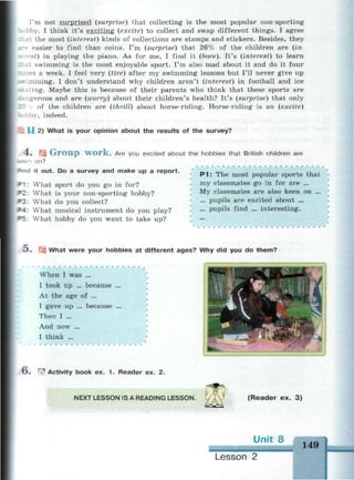 I'm not surprised (surprise) that collecting is the most popular non-sporting
bby. I think it's exciting (excite) to collect and swap different things. I agree
at the most (interest) kinds of collections are stamps and stickers. Besides, they
r easier to find than coins. I'm (surprise) that 26% of the children are (in-
st) in playing the piano. As for me, I find it (bore). It's (interest) to learn
at swimming is the most enjoyable sport. I'm also mad about it and do it four
mes a week. I feel very (tire) after my swimming lessons but I'll never give up
.mming. I don't understand why children aren't (interest) in football and ice
iting. Maybe this is because of their parents who think that these sports are
rigerous and are (worry) about their children's health? It's (surprise) that only
• of the children are (thrill) about horse-riding. Horse-riding is an (excite)
'.by, indeed.
U 2) What is your opinion about the results of the survey?
4. щ Group work. Are you excited about the hobbies that British children are
*een on?
=
n d it out. Do a survey and make up a report.
What sport do you go in for?
What is your non-sporting hobby?
What do you collect?
What musical instrument do you play?
What hobby do you want to take up?
P 1 : The most popular sports that
my classmates go in for are ...
My classmates are also keen on ...
... pupils are excited about ...
... pupils find ... interesting.
5. Щ What were your hobbies at different ages? Why did you do them?
When I was ...
I took up ... because ...
At the age of ...
I gave up ... because ...
Then I ...
And now ...
I think ...
O . | Activity book ex. 1 . Reader ex. 2.
NEXT LESSON IS A READING LESSON. ( R e a d e r ex. 3)
149
Lesson
 