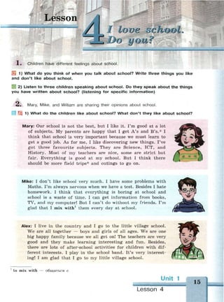 Lesson
I loue о с
Z DO LI О Li ?
1 . Children have different feelings about school.
И5 1) What do you think of when you talk about school? Write three things you like
and don't like about school.
2) Listen to three children speaking about school. Do they speak about the things
you have written about school? (listening for specific information)
Л. Mary, Mike, and William are sharing their opinions about school.
'i 1) What do the children like about school? What don't they like about school?
Mary: Our school is not the best, but I like it. I'm good at a lot
of subjects. My parents are happy that I get A's and B's.* I
think that school is very important because we must learn to
get a good job. As for me, I like discovering new things. I've
got three favourite subjects. They are Science, ICT, and
History. Most of my teachers are nice, some are strict but
fair. Everything is good at my school. But I think there
should be more field trips* and outings to go on.
Mike: I don't like school very much. I have some problems with
Maths. I'm always nervous when we have a test. Besides I hate
homework. I think that everything is boring at school and
school is a waste of time. I can get information from books,
TV, and my computer! But I can't do without my friends. I'm
glad that I mix with1
them every day at school.
Alex: I live in the country and I go to the little village school.
We are all together — boys and girls of all ages. We are one
big happy family because we all get on! The teachers are very
good and they make learning interesting and fun. Besides,
there are lots of after-school activities for children with dif­
ferent interests. I play in the school band. It's very interest­
ing! I am glad that I go to my little village school.
1
to mix with — общаться с
Unit 1
Lesson 4
15
 