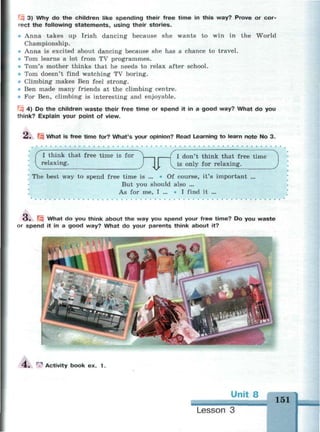 3) Why do the children like spending their free time in this way? Prove or cor-
rect the following statements, using their stories.
• Anna takes up Irish dancing because she wants to win in the World
Championship.
Anna is excited about dancing because she has a chance to travel.
• Tom learns a lot from TV programmes.
« Tom's mother thinks that he needs to relax after school.
• Tom doesn't find watching TV boring.
• Climbing makes Ben feel strong.
Ben made many friends at the climbing centre.
• For Ben, climbing is interesting and enjoyable.
4) Do the children waste their free time or spend it in a good way? What do you
think? Explain your point of view.
2. What is free time for? What's your opinion? Read Learning to learn note No 3.
I think that free time is for
relaxing.
I don't think that free time
is only for relaxing.
The best way to spend free time is ... * Of course, it's important ...
But you should also ...
As for me, I ... • I find it ...
O . | What do you think about the way you spend your free time? Do you waste
or spend it in a good way? What do your parents think about it?
4 . ^ Activity book ex. 1 .
Unit 8
Lesson 3
M M H
151
 