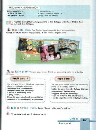 REFUSING A SUGGESTION
Unfortunately, ...
I'd like t o , but ...
I'm afraid I c a n ' t .
К сожалению, ...
Я бы с удовольствием, но
Боюсь, что не смогу.
3 4) Replace the highlighted expressions in the dialogue with those that fit from
the box. Act out the dialogue.
2. BJ Щ Role play. Your foreign friend suggests doing some activities.
Accept or refuse his/her suggestions. If you refuse, explain why.
3. Щ Role play. You and your foreign friend are discussing plans for a Sunday
afternoon.
Pupil card 1
You and your foreign friend are discussing
plans for a Sunday afternoon.
You begin the conversation.
Suggest doing the following:
* go to a swimming pool;
• play tennis.
Listen to your friend and accept his/her
suggestion to play bowling. Explain why.
Pupil card 2
You and your foreign friend are discussing
plans for a Sunday afternoon.
Listen to your friend. Refuse his/her
suggestions. Explain why.
Suggest doing the following:
• go on a trip to the countryside;
• go to a sports centre and play bowling.
A P Ш fe G r o u p w o r k . Game "Sunday afternoon". (AB ex. 1
О . г<ч
Activity book ex. 2. Reader ex. 5.
Unit 8
Lesson 4
 