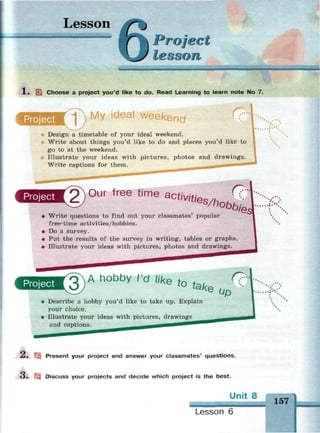 Lesson
_ _ _ _ _
Project
lesson
X . [•_ Choose a project you'd like to do. Read Learning to learn note No 7.
Project -| r My ideal weekend (7- V. .
;•".
Design a timetable of your ideal weekend.
Write about things you'd like to do and places you'd like to
go to at the weekend.
Illustrate your ideas with pictures, photos and drawings.
Write captions for them. ^ • •
Project 2) 0 u r free time act
^ties/hi
• Write questions to find out your classmates' popular
free-time activities/hobbies.
• Do a survey.
• Put the results of the survey in writing, tables or graphs.
• Illustrate your ideas with pictures, photos and drawings.
Project 3 ) A h o b b
y (
'd
'«се to щ r?
up
Describe a hobby you'd like to take up. Explain
your choice.
Illustrate your ideas with pictures, drawings
and captions.
-_• l Present your project and answer your classmates' questions.
3. Discuss your projects and decide which project is the best.
Unit 8
Lesson 6
 