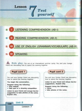 Lesson
Test
уоитхе v
m m и II i in •
И LISTENING COMPREHENSION (AB-I)
В ^ ^ RFADING COMPREHENSION (AB-II)
Б ^ Ш USF OF ENGLISH (GRAMMAR/VOCABULARY) (AB-III)
SPEAKING
1. Role play. You are at an international summer camp. You and your foreign
friend are discussing how to spend the evening together.
Pupil card 1
You and your foreign friend are discussing
how to spend the evening together.
You begin the conversation.
Suggest doing the following:
• play netball;
• take part in a drawing competition.
Listen to your friend and accept his/her
suggestion to take photos of the camp.
Explain why.
Pupil card 2
You and your foreign friend are discussing
how to spend the evening together.
Listen to your friend and refuse his/her
suggestions. Explain why.
Suggest doing the following:
• cycle;
• take photos of the camp.
158
Unit 8
Lesson 7
 