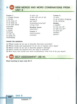 ^ ™ NEW WORDS AND WORD COMBINATIONS FROM
UNIT 8
Lesson 1
a change (from)
a sticker
to be fond of
to be keen on
to be mad about
enjoyable
relaxing
a stamp
thrilling
to take up
to hang out
challenging
to give up
to get sth out of sth
Lesson 2
per cent*
surprising/surprised
tiring/tired
Reading lesson
admission*
Lesson 4
unfortunately
certainly
Lesson 5
to earn
to go window shopping
to go camping
Reader
a candle*
to run out of*
to talk out of**
to turn on*
neither*
spooky*
Answer the questions.
1) Which words do we use to describe free-time activities?
2) Which words and expressions do we use to express one's likes?
3) Which words do we use to describe people's feelings?
4) Which words are formed with the help of suffixes?
5) How many new words and word combinations from Unit 8 do you know?
SELF-ASSESSMENT (AB-VI)
— •
Read Learning to learn note No 8.
160
Unit 8
•••!!•
Lesson 7
 