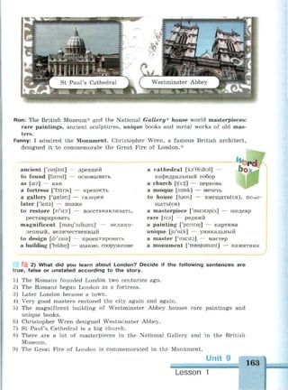 Ron: The British Museum* and the National Gallery* house world masterpieces:
rare paintings, ancient sculptures, unique books and metal works of old mas­
ters.
Fanny: I admired the Monument. Christopher Wren, a famous British architect,
designed it to commemorate the Great Fire of London.*
ancient ['einfant] — древний
to found [faund] — основывать
as [sez] — как
a fortress ['fo:tr3s] — крепость
a gallery ['gaelsn] — галерея
later ['leita] — позже
to restore [n'sto:] — восстанавливать,
реставрировать
magnificent [iraeg'nifisant] — велико­
лепный, величественный
to design [di'zam] — проектировать
a building ['bildin] — здание, сооружение
^ ^ • • ^ • • • ш в н н а р а в ^ ^ н ^ ^ ^ в а н н ^ н ш ^ н н р н н н м ^ м н м н н ^ ^ Я Я ^ В к ^ Л
a cathedral [ka'Gkdral] — &Ох^
кафедральный собор
a church [tf3:t(] — церковь
a mosque [rrmsk] — мечеть
to house [haus] — вмещать(ся), поме­
щаться)
a masterpiece ['ma:st9pi:s] — шедевр
rare [геэ] — редкий
a painting ['pemtin] — картина
unique [ju'nv.k] — уникальный
a master ['ma:st9] — мастер
a monument ['monjumant] — памятник
2 2) What did you learn about London? Decide if the following sentences are
true, false or unstated according to the story.
1) The Romans founded London two centuries ago.
2) The Romans began London as a fortress.
3) Later London became a town.
4) Very good masters restored the city again and again.
5) The magnificent building of Westminster Abbey houses rare paintings and
unique books.
Christopher Wren designed Westminster Abbey.
St Paul's Cathedral is a big church.
There are a lot of masterpieces in the National Gallery and in the British
Museum.
The Great Fire of London is commemorated in the Monument.
Unit 9
6)
8)
9)
163
Lesson 1
 