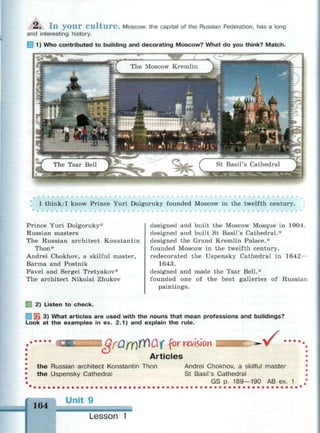 A, I n y o u r C u l t u r e . Moscow, the capital of the Russian Federation, has a long
and interesting history.
1) Who contributed to building and decorating Moscow? What do you think? Match.
' I think/I know Prince Yuri Dolgoruky founded Moscow in the twelfth century.
Prince Yuri Dolgoruky*
Russian masters
The Russian architect Konstantin
Thon*
Andrei Chokhov, a skilful master,
Barma and Postnik
Pavel and Sergei Tretyakov*
The architect Nikolai Zhukov
2) Listen to check.
designed and built the Moscow Mosque in 1904.
designed and built St Basil's Cathedral.*
designed the Grand Kremlin Palace.*
founded Moscow in the twelfth century,
redecorated the Uspensky Cathedral in 1642—
1643.
designed and made the Tsar Bell.*
founded one of the best galleries of Russian
paintings.
В 3) What articles are used with the nouns that mean professions and buildings?
Look at the examples in ex. 2.1) and explain the rule.
Qf0fY)W0X f°r
revision
Articles
• /
the Russian architect Konstantin Thon
the Uspensky Cathedral
Andrei Chokhov, a skilful master
St Basil's Cathedral
GS p. 189—190 AB ex. 1
164
Unit 9
Lesson 1
 