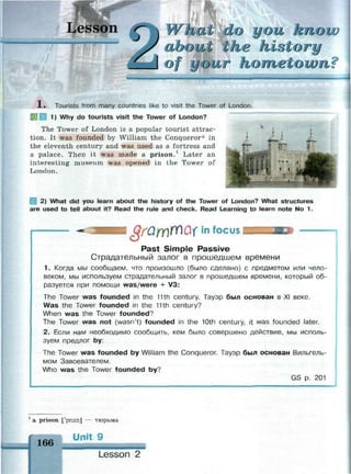 tat do you kno
about the history
of your hometown?
1 . Tourists from many countries like to visit the Tower of London.
| 1) Why do tourists visit the Tower of London?
The Tower of London is a popular tourist attrac­
tion. It was founded by William the Conqueror* in
the eleventh century and was used as a fortress and
a palace. Then it was made a prison.1
Later an
interesting museum was opened in the Tower of
London.
| 2) What did you learn about the history of the Tower of London? What structures
are used to tell about it? Read the rule and check. Read Learning to learn note No 1.
§rQYY)№(1 in focus
Past Simple Passive
Страдательный залог в прошедшем времени
1. Когда мы сообщаем, что произошло (было сделано) с предметом или чело­
веком, мы используем страдательный залог в прошедшем времени, который об­
разуется при помощи was/were + V3:
The Tower was founded in the 11th century. Тауэр был основан в XI веке.
Was the Tower founded in the 11th century?
When was the Tower founded?
The Tower was not (wasn't) founded in the 10th century, it was founded later.
2. Если нам необходимо сообщить, кем было совершено действие, мы исполь­
зуем предлог by:
The Tower was founded by William the Conqueror. Тауэр был основан Вильгель­
мом Завоевателем.
Who was the Tower founded by?
GS p. 201
1
a prison ['prizn] — тюрьма
166
Unit 9
Lesson 2
 