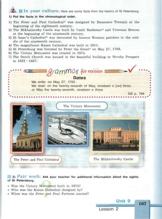 2 . Ш I n y o u r C u l t u r e . Here are some facts from the history of St Petersburg.
1) Put the facts in the chronological order.
1) The Peter and Paul Cathedral* was designed by Domenico Trezzini at the
beginning of the eighteenth century.
2) The Mikhailovsky Castle was built by Vasili Bazhenov* and Vincenzo Brenna
at the beginning of the nineteenth century.
3) St Isaac's Cathedral* was decorated by famous Russian painters in the mid­
dle of the nineteenth century.
4) The magnificent Kazan Cathedral was built in 1811.
5) St Petersburg was founded by Peter the Great* on May 27, 1703.
6) The Victory Monument was created in 1975.
7) The Dutch Church was housed in the beautiful building in Nevsky Prospect
in 1831 — 1837.
• • •
I ОгйюГПОХ for revision v •••••
Dates
We write: on May 27, 1703.
We read: on the twenty-seventh of May, nineteen о [эи] three.
or May the twenty-seventh, nineteen о three
GS p. 194
1 2) P a i r w o r k . Ask your teacher for additional information about the sights
of St Petersburg.
® Was the Victory Monument built in 1975?
• Who was the Kazan Cathedral designed by?
• When was the Peter and Paul Fortress started?
• M
Lesson 2
 