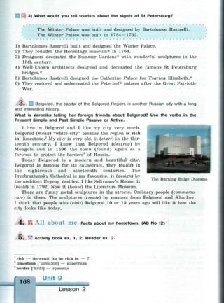 3 3) What would you tell tourists about the sights of St Petersburg?
The Winter Palace was built and designed by Bartolomeo Rastrelli.
The Winter Palace was built in 1754—1762.
1) Bartolomeo Rastrelli built and designed the Winter Palace.
2) They founded the Hermitage museum* in 1764.
3) Designers decorated the Summer Gardens* with wonderful sculptures in the
18th century.
4) Well-known architects designed and decorated the famous St Petersburg
bridges.*
5) Bartolomeo Rastrelli designed the Catherine Palace for Tsarina Elisabeth.*
6) They restored and redecorated the Peterhof* palaces after the Great Patriotic
War.
O . Belgorod, the capital of the Belgorod Region, is another Russian city with a long
and interesting history.
What is Veronika telling her foreign friends about Belgorod? Use the verbs in the
Present Simple and Past Simple Passive or Active.
I live in Belgorod and I like my city very much.
Belgorod (mean) "white city" because the region is rich
in1
limestone.2
My city is very old, it (start) in the thir­
teenth century. I know that Belgorod (destroy) by
Mongols and in 1596 the town (found) again as a
fortress to protect the borders3
of Russia.
Today Belgorod is a modern and beautiful city.
Belgorod is famous for its cathedrals, they (build) in
the eighteenth and nineteenth centuries. The
Preobrazhensky Cathedral is my favourite, it (design) by
the architect Evgeny Vasiliev. I like Selivanov's House, it
(build) in 1792. Now it (house) the Literature Museum.
There are funny metal sculptures in the streets. Ordinary people (commemo­
rate) in them. The sculptures (create) by masters from Belgorod and Kharkov.
I think that people who (visit) Belgorod 10 or 15 years ago will like it how the
city looks like today.
The Burning Bulge Diorama
4 . S A l l a b o u t m e . Facts about my hometown. (AB No 12)
О. гл
Activity book ex. 1 , 2 . Reader ex. 2 .
1
rich — богатый; to be rich in — ?
2
limestone paimstsun] — известняк
8
border ['boida] — граница
168
Unit 9
• * •
Lesson 2
 