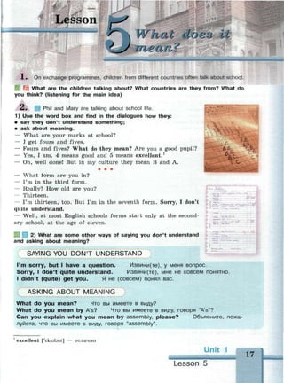Lesson
" Г "
У 1 / У Уt do во iIs V
in ean?
l. On exchange programmes, children from different countries often talk about school.
6.J3.
| What are the children talking about? What countries are they from? What do
you think? (listening for the main idea)
Л. Phil and Mary are talking about school life.
1) Use the word box and find in the dialogues how they:
• say they don't understand something;
• ask about meaning.
— What are your marks at school?
— I get fours and fives.
— Fours and fives? What do they mean? Are you a good pupil?
— Yes, I am. 4 means good and 5 means excellent.1
— Oh, well done! But in my culture they mean В and A.
• • •
— What form are you in?
— I'm in the third form.
— Really? How old are you?
— Thirteen.
— I'm thirteen, too. But I'm in the seventh form. Sorry, I don't
quite understand.
— Well, at most English schools forms start only at the second­
ary school, at the age of eleven.
V-
* &
SKI ea 2) What are some other ways of saying you don't understand
and asking about meaning?
SAYING YOU D O N ' T U N D E R S T A N D
I'm sorry, but I have a question. Извини(те), у меня вопрос.
Sorry, I don't quite understand. Извини(те), мне не совсем понятно.
I didn't (quite) get you. Я не (совсем) понял вас.
A S K I N G A B O U T M E A N I N G
What do you mean? Что вы имеете в виду?
What do you mean by A's? Что вы имеете в виду, говоря "A's"?
Can you explain what you mean by assembly, please? Объясните, пожа­
луйста, что вы имеете в виду, говоря "assembly".
1
excellent ['eksabnt] — отлично
Unit
Lesson 5
 