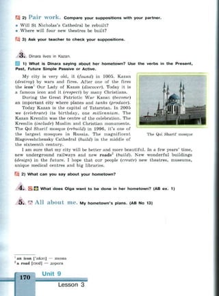 fzi 2) P a i r W O r k . Compare your suppositions with your partner.
• Will St Nicholas's Cathedral be rebuilt?
« Where will four new theatres be built?
Щ 3) Ask your teacher to check your suppositions.
3. Dinara lives in Kazan.
j 1) What is Dinara saying about her hometown? Use the verbs in the Present,
Past, Future Simple Passive or Active.
My city is very old, it (found) in 1005. Kazan
(destroy) by wars and fires. After one of the fires
the icon1
Our Lady of Kazan (discover). Today it is
a famous icon and it (respect) by many Christians.
During the Great Patriotic War Kazan (become)
an important city where planes and tanks (produce).
Today Kazan is the capital of Tatarstan. In 2005
we (celebrate) its birthday, one millennium. The
Kazan Kremlin was the centre of the celebration. The
Kremlin (include) Muslim and Christian monuments.
The Qol Sharif mosque (rebuild) in 1996, it's one of
the largest mosques in Russia. The magnificent
Blagoveshchensky Cathedral (build) in the middle of
the sixteenth century.
I am sure that my city will be better and more beautiful. In a few years' time,
new underground railways and new roads2
(build). New wonderful buildings
(design) in the future. I hope that our people (create) new theatres, museums,
unique medical centres and big libraries.
Щ 2) What can you say about your hometown?
The Qol Sharif mosque
4 . " What does Oiga want to be done in her hometown? (AB ex. 1)
5 . Г
Л A l l a b o u t m e . My hometown's plans. (AB No 13)
1
an icon ['aikan] — икона
2
a road [raud] — дорога
170
Unit 9
ьйч»;5йвч«««;
Lesson 3
 