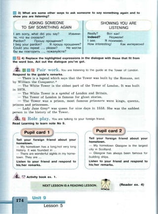 1 3) What are some other ways to ask someone to say something again and to
show you are listening?
ASKING SOMEONE
TO SAY SOMETHING AGAIN
1 am sorry, what did you say? Извини­
те, что вы сказали?
Pardon? Прошу прощения?
1 beg your pardon? Я прошу прощения?
Could you repeat ..., please? He могли
бы вы повторить ..., пожалуйста?
Really?
Indeed?
1 see.
SHOWING YOU ARE
LISTENING
Вот как!
Неужели!
Я понимаю.
How interesting! Как интересно!
3 4) Replace the highlighted expressions in the dialogue with those that fit from
the word box. Act out the dialogue you've got.
2. 5 ) ] g ^ Pair work. You are listening to the guide at the Tower of London.
Respond to the guide's remarks.
— There is a legend which says that the Tower was built by the Romans, not
by William the Conqueror.*
— The White Tower is the oldest part of the Tower of London. It was built
in 1078.
— The White Tower is a symbol of London and Britain.
— The Tower of London is famous for ghost stories.
— The Tower was a prison, most famous prisoners were kings, queens,
princes and princesses.
— Lady Jane Grey* was queen for nine days in 1553. She was the saddest
person in the history of the Tower.
3 . Щ R o l e p l a y . You are talking to your foreign friend.
Read Learning to learn note No 9.
Pupil card 1
Tell your foreign friend about your
hometown.
— My hometown has a long/not very long
history. It was founded in ...
— There are wonderful sights in my home­
town. They are ...
Listen to your friend and respond to
his/her remarks.
Pupil card 2 |
Tell your foreign friend about your
hometown.
— My hometown Glasgow is the largest
city in Scotland.
— Glasgow has always been famous for
building ships.
Listen to your friend and respond to
his/her remarks.
4 . ^ Activity book ex. 1 .
NEXT LESSON IS A READING LESSON. ( R e a d e r e x . 4 )
174
Unit 9
;•- -.•••• fess • а а ы а & а
Lesson 5
 