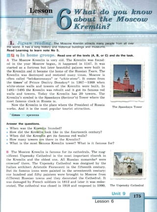 (~J Wfeatdo you know
xbout the Moscow
Kremlin?
1 , J i g s a w r e a d i n g . The Moscow Kremlin attracts many people from all over
the world. It has a long history and historical buildings and museums.
Read Learning to learn note No 5.
• H 1) I n h o m e g r o u p s . Read one of the texts (A, B, or C) and do the task.
A The Moscow Kremlin is very old. The Kremlin was found­
ed in the year Moscow began, it happened in 1147. It was
started as a fortress but later beautiful palaces were built in
the Kremlin and it became the home of the Russian Tsars. The
Kremlin was destroyed and restored many times. Moscow is
often called "belokamennaya" or "white-stone"'. It comes from
the times1
of Prince Dmitry Donskoy* in 1367—1368 when
white-stone walls and towers of the Kremlin were built. In
1485—1495 the Kremlin was rebuilt and it got its famous red
walls and towers. Today the Kremlin has 20 towers. The
Kremlin's symbol is the Spasskaya (Saviour's) Tower where the
most famous clock in Russia is.
Now the Kremlin is the place where the President of Russia
works. And it is the most popular tourist attraction.
1
times — времена
The Spasskaya Tower
Answer the questions.
• When was the Kremlin founded?
i How did the Kremlin look like in the fourteenth century?
When did the Kremlin get its famous red walls?
•• How many towers are there in the Kremlin?
What is the most famous Kremlin tower? What is it famous for?
В The Moscow Kremlin is famous for its cathedrals. The mag­
nificent Uspensky Cathedral is the most important church in
the Kremlin and the oldest one. All Russian monarchs* were
crowned1
there. The Uspensky Cathedral was designed by the
Italian architect Aristotle Fioravanti in the fifteenth century.
But its famous icons were painted in the seventeenth century:
one hundred and fifty painters were brought to Moscow from
different Russian towns and they decorated the Cathedral. It
was damaged by French soldiers in 1812 and later it was redec­
orated. The cathedral was closed in 1918 and reopened in 1990. The Uspensky Cathedral
Un
Lesson 6
175
 