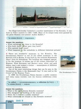 The Blagoveshchensky Cathedral is another masterpiece of the Kremlin. It was
built by Pskov masters in 1484—1489. Many of its unique icons were painted by
the great Russian icon-painter Andrei Rublev.*
1
to crown [kraun] — короновать
Answer the questions.
• What cathedrals are there in the Kremlin?
• Who built them? When were they built?
• Who painted their icons?
• What happened to the cathedrals in different historical periods?
С There are wonderful museums in the Kremlin. The
Oruzheinaya Palata* is one of the oldest museums in the
Kremlin and in Russia. It was built by the architect Konstantin
Thon* from St Petersburg. The building was designed special­
ly for the museum. It houses one of the richest collections1
of
Russian, West European and Eastern arms, silver and gold
dishes, men's and women's clothes — masterpieces of different
periods in Russian history.
One of the most interesting things that can be seen in the
Oruzheinaya Palata is the Monomakh Cap.* It was used as the
Crown2
of the Russian Tsars.
In 1806 the Oruzheinaya Palata became a public museum
and today many tourists visit the famous exhibitions every
day.
1
to collect — коллекционировать; a collection [ka'lekfn] — ?
2
a crown [kraun] — корона
Answer the questions.
• What is the most famous Kremlin museum?
• Who designed the building of the museum?
• When did it become a public museum?
• What collections are housed in this Kremlin museum?
176 U n i t 9
Lesson 6
The Oruzheinaya Palata
 