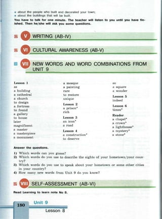 * about the people who built and decorated your town;
• about the buildings that will be built.
You have to talk for one minute. The teacher will listen to you until you have fin­
ished. Then he/she will ask you some questions.
Б ^Ш WRITING (AB-IV)
CULTURAL AWARENESS (AB-V)
Ш ^ J NEW WORDS AND WORD COMBINATIONS FROM
UNIT 9
Lesson 1
as
a building
a cathedral
a church
to design
a fortress
to found
a gallery
to house
later
magnificent
a master
a masterpiece
a monument
a mosque
a painting
rare
to restore
unique
Lesson 2
a prison*
rich
Lesson 3
an icon*
a road
Lesson 4
a construction*
to deserve
so
a square
a wonder
Lesson 5
indeed
Lesson 6
times*
Reader
a chapel*
a crown*
a lighthouse*
a mystery*
a stone*
Answer the questions.
1) Which words can you guess?
2) Which words do you use to describe the sights of your hometown/your coun­
try?
3) Which words do you use to speak about your hometown or some other cities
in your country?
4) How many new words from Unit 9 do you know?
SELF-ASSESSMENT (AB-VI)
Read Learning to learn note No 8.
180
Unit 9
Lesson 8
 