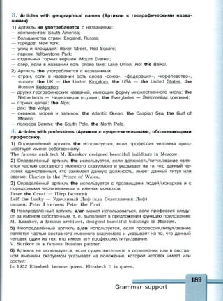 3 . Articles with geographical names (Артикли с географическими назва­
ниями).
1) Артикль не употребляется с названиями:
— континентов: South America;
— большинства стран: England, Russia;
— городов: New York;
— улиц и площадей: Baker Street, Red Square;
— парков: Yellowstone Park;
— отдельных горных вершин: Mount Everest;
— озёр, если в названии есть слово lake: Lake Union. Но: the Baikal.
2) Артикль the употребляется с названиями:
— стран, если в названии есть слова «союз», «федерация», «королевство»,
«штат»: the UK — the United Kingdom, the USA — the United States, the
Russian Federation:
— других географических названий, имеющих форму множественного числа: the
Netherlands — Нидерланды (страна), the Everglades — Эверглейдс {регион);
— горных цепей: the Alps;
— рек: the Volga;
— океанов, морей и заливов: the Atlantic Ocean, the Caspian Sea, the Gulf of
Mexico;
— полюсов Земли: the South Pole, the North Pole.
4 . Articles with professions (Артикли с существительными, обозначающими
профессию).
1) Определённый артикль the используется, если профессия человека пред­
шествует имени собственному:
The famous architect M. Kazakov designed beautiful buildings in Moscow.
2) Определённый артикль the используется, если должность/титул/звание явля­
ется частью составного именного сказуемого и указывает на то, что данный че­
ловек единственный, кто занимает данную должность, имеет данный титул или
звание: Charles is the Prince of Wales.
3) Определённый артикль the используется с прозвищами людей/монархов и с
порядковыми числительными в именах монархов:
Peter the Great — Пётр Великий
Leif the Lucky — Удачливый Лиф (или Счастливчик Лиф)
пишем: Peter I читаем: Peter the First
4) Неопределённый артикль a/an может использоваться, если профессия следу­
ет за именем собственным, т. е. выполняет в предложении функцию приложения:
М. Kazakov, a famous architect, designed beautiful buildings in Moscow.
5) Неопределённый артикль a/an используется, если профессия/титул/звание
является частью составного именного сказуемого и указывает на то, что данный
человек один из тех, кто имеет эту профессию/титул/звание:
V. Surikov is a famous Russian painter.
6) Артикль не используется, если существительное в дополнении или в состав­
ном именном сказуемом указывает на положение, которое человек имеет или
достиг:
In 1952 Elizabeth became queen. Elizabeth II is queen.
Grammar support
 