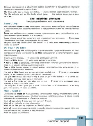 Личные местоимения в объектном падеже выполняют в предложении функцию
прямого и косвенного дополнения.
My Mum asks me to wash the dishes. — Мама просит меня вымыть посуду.
We like animals and we like books about them. — Мы любим животных и кни­
ги о них.
The indefinite pronouns
Неопределённые местоимения
Some / Any
Местоимения some и any (некоторые, несколько, какие-нибудь) употребляются
с неисчисляемыми существительными и существительными во множественном
числе.
Some употребляется в утвердительных предложениях, any употребляется в от­
рицательных предложениях и в вопросах.
Some chores about the house are not interesting but necessary. — Некоторые
обязанности по дому неинтересны, но важны.
Do you have any chores about the house? — У тебя есть какие-нибудь обязан­
ности по дому?
(A) Few / (A) Little
Местоимение (a) few используется с исчисляемыми существительными во мно­
жественном числе; местоимение (a) little используется с неисчисляемыми суще­
ствительными.
I have a few friends. — У меня есть несколько друзей.
I have a little time. — У меня есть немного времени.
A few и a little (несколько, немного) обозначают наличие достаточного количе­
ства, т. е. имеют положительное значение.
Few и little (мало, немного) подчёркивают недостаточность количества, т. е.
имеют отрицательное значение.
I've got a little bread and we can do some sandwiches. — У меня есть немного
хлеба, и мы можем сделать несколько сандвичей.
I've got little bread and that's why I have to go to the baker's. — У меня ма­
ло хлеба, поэтому надо идти в магазин.
I've got a few books so I can give one to you. — У меня есть несколько книг,
поэтому я могу дать тебе одну.
I'm sorry but I can't give you a book. I have few. — К сожалению, я не могу
дать тебе книгу. У меня их мало.
Most / Most of
Местоимение most of (большинство) используется перед существительными с
артиклями, указательными, притяжательными местоимениями, а также перед
личными местоимениями в объектном падеже.
Most of the adults I know are my parents' friends.
Most of my friends are my classmates.
Most of us like getting together at Kevin's place.
Most of также используется перед географическими названиями, даже если они
употребляются без артикля и местоимения.
Most of Wales is protected.
Grammar support
191
 