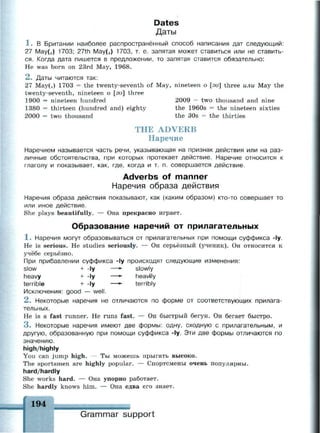 Dates
Даты
1 . В Британии наиболее распространённый способ написания дат следующий:
27 Мау(,) 1703; 27th May(,) 1703, т. е. запятая может ставиться или не ставить­
ся. Когда дата пишется в предложении, то запятая ставится обязательно:
Не was born on 23rd May, 1968.
2 . Даты читаются так:
27 Мау(,) 1703 = the twenty-seventh of May, nineteen о [зи] three или May the
twenty-seventh, nineteen о [эи] three
1900 = nineteen hundred 2009 = two thousand and nine
1380 = thirteen (hundred and) eighty the 1960s = the nineteen sixties
2000 = two thousand the 30s = the thirties
THE ADVERB
Наречие
Наречием называется часть речи, указывающая на признак действия или на раз­
личные обстоятельства, при которых протекает действие. Наречие относится к
глаголу и показывает, как, где, когда и т. п. совершается действие.
Adverbs of manner
Наречия образа действия
Наречия образа действия показывают, как (каким образом) кто-то совершает то
или иное действие.
She plays beautifully. — Она прекрасно играет.
Образование наречий от прилагательных
1 . Наречия могут образовываться от прилагательных при помощи суффикса -1у.
Не is serious. He studies seriously. — Он серьёзный (ученик). Он относится к
учёбе серьёзно.
При прибавлении суффикса -1у происходят следующие изменения:
slow + -ly —*• slowly
heavy + -ly —*- heavily
terrible + -ly —*- terribly
Исключения: good — well.
2 . Некоторые наречия не отличаются по форме от соответствующих прилага­
тельных.
Не is a fast runner. He runs fast. — Он быстрый бегун. Он бегает быстро.
3 . Некоторые наречия имеют две формы: одну, сходную с прилагательным, и
другую, образованную при помощи суффикса -1у. Эти две формы отличаются по
значению.
high/highly
You can jump high. — Ты можешь прыгать высоко.
The sportsmen are highly popular. — Спортсмены очень популярны.
hard/hardly
She works hard. — Она упорно работает.
She hardly knows him. — Она едва его знает.
194
_
Grammar support
 