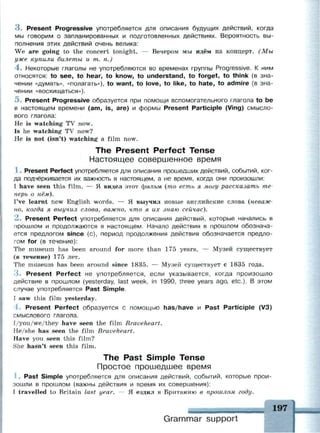 3 . Present Progressive употребляется для описания будущих действий, когда
мы говорим о запланированных и подготовленных действиях. Вероятность вы­
полнения этих действий очень велика:
We are going to the concert tonight. — Вечером мы идём на концерт. (Мы
уже купили билеты и т. п.)
4 . Некоторые глаголы не употребляются во временах группы Progressive. К ним
относятся: to see, to hear, to know, to understand, to forget, to think (в зна­
чении «думать», «полагать»), to want, to love, to like, to hate, to admire (в зна­
чении «восхищаться»).
5. Present Progressive образуется при помощи вспомогательного глагола to be
в настоящем времени (am, is, are) и формы Present Participle (Ving) смысло­
вого глагола:
Не is watching TV now.
Is he watching TV now?
He is not (isn't) watching a film now.
The Present Perfect Tense
Настоящее совершенное время
1 . Present Perfect употребляется для описания прошедших действий, событий, ког­
да подчёркивается их важность в настоящем, а не время, когда они произошли:
I have seen this film. — Я видел этот фильм (то есть я могу рассказать те­
перь о нём).
I've learnt new English words. — Я выучил новые английские слова (неваж­
но, когда я выучил слова, важно, что я их знаю сейчас).
2 . Present Perfect употребляется для описания действий, которые начались в
прошлом и продолжаются в настоящем. Начало действия в прошлом обознача­
ется предлогом since (с), период продолжения действия обозначается предло­
гом for (в течение):
The museum has been around for more than 175 years. — Музей существует
(в течение) 175 лет.
The museum has been around since 1835. — Музей существует с 1835 года.
3 . Present Perfect не употребляется, если указывается, когда произошло
действие в прошлом (yesterday, last week, in 1990, three years ago, etc.). В этом
случае употребляется Past Simple.
I saw this film yesterday.
4. Present Perfect образуется с помощью has/have и Past Participle (V3)
смыслового глагола.
I/you/we/they have seen the film Braveheart.
He/she has seen the film Braveheart.
Have you seen this film?
She hasn't seen this film.
The Past Simple Tense
Простое прошедшее время
:
.. Past Simple употребляется для описания действий, событий, которые прои­
зошли в прошлом (важны действия и время их совершения):
I travelled to Britain last year. — Я ездил в Британию в прошлом году.
Grammar support
 