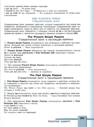 Глагольные идиомы имеют разные структуры:
I get up early. — Я встаю рано.
I turned to him (for help). — Я обратился к нему (за помощью).
I get on with all my classmates. — Я в хороших отношениях со всеми одно­
классниками.
THE PASSIVE VOICE
Страдательный залог
Страдательный залог выражает действие, которое совершается над лицом или
предметом, являющимся в предложении подлежащим. Страдательный залог не­
редко используется, когда не важно или не известно, кто совершает действие.
Страдательный залог образуется с помощью глагола to be в соответствующей
временной форме и причастия прошедшего времени основного глагола (V3).
The Present Simple Passive
Страдательный залог в настоящем времени
1 . Present Simple Passive употребляется для сообщения о действии над пред­
метом, явлением или лицом, которое происходит в настоящем времени.
Water is polluted. — Вода загрязняется.
2 . Present Simple Passive образуется при помощи вспомогательного глагола
be в нужном лице (am/is/are) и Past Participle (V3) смыслового глагола.
Nature is destroyed.
Animals are hurt.
Are trees planted?
Trees are not cut down.
3 . При переводе Present Simple Passive используются неопределённо-личные
или безличные предложения.
The river is polluted. — Река загрязняется.
Trees are not cut down. — Деревья не вырубают.
The Past Simple Passive
Страдательный залог в прошедшем времени
1 . Past Simple Passive используется, когда говорится о действии, которое бы­
ло совершено в прошлом над лицом или предметом, являющимся в предложе­
нии подлежащим:
The Winter Palace was built in the 18th century. — Зимний дворец был
построен в XVIII веке.
2 . Предлог by используется, когда надо указать, кем было совершено действие:
St Petersburg was founded by Peter the Great. — Санкт-Петербург был основан
Петром Великим.
3 . При образовании Past Simple Passive используется was/were и Past
Participle (V3) смыслового глагола.
I was asked to help.
We were asked to help.
Was the palace restored?
The museums were not destroyed.
Grammar support
201
 