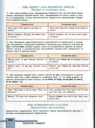 THE DIRECT AND REPORTED SPEECH
Прямая и косвенная речь
1 . Речь какого-нибудь лица, передаваемая буквально так, как она была произ­
несена, называется прямой речью. Речь, передаваемая не слово в слово, а толь­
ко по содержанию, в виде дополнительных придаточных предложений, называ­
ется косвенной речью.
Прямая речь
John says, "I'm glad to be back to
school."
Джон говорит: «Я рад, что опять иду
в школу».
Косвенная речь
John says that he is glad to be back to
school.
Джон говорит, что он рад опять идти
в школу.
2 . При обращении повествовательного предложения из прямой речи в косвен­
ную производятся следующие изменения: косвенная речь вводится глаголом to
say и союзом that, который, однако, часто не употребляется, кавычки не исполь­
зуются; личные и притяжательные местоимения прямой речи заменяются по
смыслу, как и в русском языке.
Прямая речь
Mandy says, "I am looking forward to
school."
Robert says, "I see my friends every
day."
Косвенная речь
Mandy says (that) she is looking forward
to school.
Robert says (that) he sees his friends
every day.
3 . Для передачи прямой речи, кроме глагола to say, используются и другие
глаголы. Для того чтобы передать в косвенной речи то, что люди думают, их
чувства, используются такие глаголы, как to think, to hope, to be glad, to worry,
to be upset и др.
Прямая речь
John: "We have a lot of tests. They are
difficult."
Mandy: "I'll join our computer club."
Косвенная речь
John worries that they have a lot of tests
and that they are difficult.
Mandy thinks that she'll join their com­
puter club.
THE SUBORDINATE CLAUSES
Придаточные предложения
Придаточные предложения могут выполнять самые разнообразные функции в
составе сложноподчинённого предложения.
204
Grammar support
 
