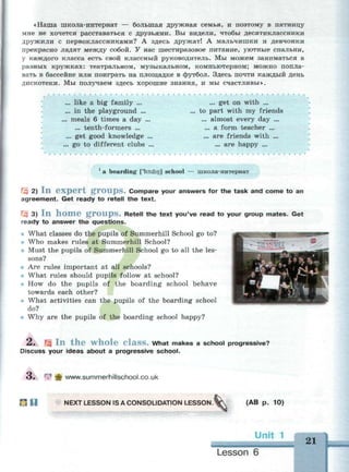 «Наша школа-интернат — большая дружная семья, и поэтому в пятницу
мне не хочется расставаться с друзьями. Вы видели, чтобы десятиклассники
дружили с первоклассниками? А здесь дружат! А мальчишки и девчонки
прекрасно ладят между собой. У нас шеетиразовое питание, уютные спальни,
у каждого класса есть свой классный руководитель. Мы можем заниматься в
разных кружках: театральном, музыкальном, компьютерном; можно попла­
вать в бассейне или поиграть на площадке в футбол. Здесь почти каждый день
дискотеки. Мы получаем здесь хорошие знания, и мы счастливы».
. like a big family ...
. in the playground ...
meals 6 times a day .
... tenth-formers ...
. get good knowledge
go to different clubs
... get on with ...
to part with my friends
... almost every day ...
... a form teacher ...
... are friends with ...
... are happy ...
1
a boarding ['boidin] school — школа-интернат
Щ 2) I n e x p e r t g r o u p s . Compare your answers for the task and come to an
agreement. Get ready to retell the text.
Щ 3) I n h o m e g r O U p S . Retell the text you've read to your group mates. Get
ready to answer the questions.
• What classes do the pupils of Summerhill School go to?
Who makes rules at Summerhill School?
Must the pupils of Summerhill School go to all the les­
sons?
Are rules important at all schools?
What rules should pupils follow at school?
How do the pupils of the boarding school behave
towards each other?
* What activities can the pupils of the boarding school
do?
Why are the pupils of the boarding school happy?
2 . Щ I n t h e w h o l e C l a s s . What makes a school progressive?
Discuss your ideas about a progressive school.
o . f
"* ф www.summerhillschool.co.uk
H NEXT LESSON IS A CONSOLIDATION LESSON. (AB p. 10)
21
Lesson 6
 